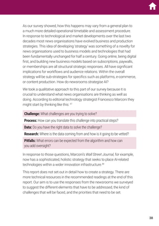 As our survey showed, how this happens may vary from a general plan to
a much more detailed operational timetable and assessment procedure.
In response to technological and market developments over the last two
decades most news organisations have evolved business and production
strategies. This idea of developing ‘strategy’ was something of a novelty for
news organisations used to business models and technologies that had
been fundamentally unchanged for half a century. Going online, being digital
first, and building new business models based on subscriptions, paywalls,
or memberships are all structural strategic responses. All have significant
implications for workflows and audience relations. Within the overall
strategy will be sub-strategies for specifics such as platforms, e-commerce,
or content production. How do newsrooms strategise AI?
We took a qualitative approach to this part of our survey because it is
crucial to understand what news organisations are thinking as well as
doing. According to editorial technology strategist Francesco Marconi they
might start by thinking like this: 47
Challenge: What challenges are you trying to solve?
Process: How can you translate this challenge into practical steps?
Data: Do you have the right data to solve the challenge?
Research: Where is the data coming from and how is it going to be vetted?
Pitfalls: What errors can be expected from the algorithm and how can
you add oversight?
In response to those questions, Marconi’s Wall Street Journal, for example,
now has a sophisticated, holistic strategy that seeks to place AI-related
technologies within a wider innovation infrastructure.48
This report does not set out in detail how to create a strategy. There are
more technical resources in the recommended readings at the end of this
report. Our aim is to use the responses from the newsrooms we surveyed
to suggest the different elements that have to be addressed, the kind of
challenges that will be faced, and the priorities that need to be set.
38
 