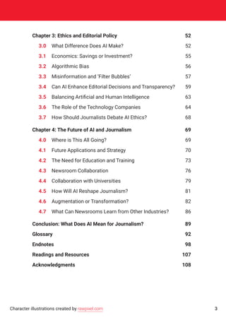 Chapter 3: Ethics and Editorial Policy	 52
	 3.0	 What Difference Does AI Make?	 52
	 3.1	 Economics: Savings or Investment?	 55
	 3.2	 Algorithmic Bias	 56
	 3.3	 Misinformation and ‘Filter Bubbles’	 57
	 3.4	 Can AI Enhance Editorial Decisions and Transparency?	 59
	 3.5	 Balancing Artificial and Human Intelligence	 63
	3.6	The Role of the Technology Companies	 64
	 3.7	 How Should Journalists Debate AI Ethics?	 68
Chapter 4: The Future of AI and Journalism	 69
	4.0	Where is This All Going?	 69
	4.1	Future Applications and Strategy	 70
	4.2	The Need for Education and Training	 73
	4.3	Newsroom Collaboration	 76
	4.4	 Collaboration with Universities	 79
	4.5	How Will AI Reshape Journalism?	 81
	4.6	Augmentation or Transformation?	 82
	4.7	What Can Newsrooms Learn from Other Industries?	 86
Conclusion: What Does AI Mean for Journalism?	 89
Glossary	92
Endnotes	98
Readings and Resources	 107
Acknowledgments	108
3Character illustrations created by rawpixel.com
 