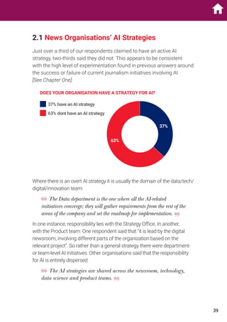 2.1 News Organisations’ AI Strategies
Just over a third of our respondents claimed to have an active AI
strategy, two-thirds said they did not. This appears to be consistent
with the high level of experimentation found in previous answers around
the success or failure of current journalism initiatives involving AI
[See Chapter One].
DOES YOUR ORGANISATION HAVE A STRATEGY FOR AI?
37%
63%
37% have an AI strategy
63% dont have an AI strategy
Where there is an overt AI strategy it is usually the domain of the data/tech/
digital/innovation team:
The Data department is the one where all the AI-related
initiatives converge; they will gather requirements from the rest of the
areas of the company and set the roadmap for implementation.
In one instance, responsibility lies with the Strategy Office. In another,
with the Product team. One respondent said that “it is lead by the digital
newsroom, involving different parts of the organization based on the
relevant project”. So rather than a general strategy there were department-
or team-level AI initiatives. Other organisations said that the responsibility
for AI is entirely dispersed:
The AI strategies are shared across the newsroom, technology,
data science and product teams.
39
 