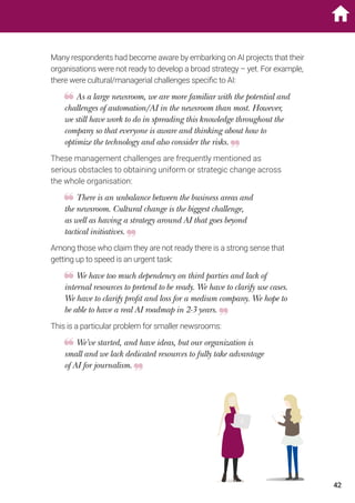 Many respondents had become aware by embarking on AI projects that their
organisations were not ready to develop a broad strategy – yet. For example,
there were cultural/managerial challenges specific to AI:
As a large newsroom, we are more familiar with the potential and
challenges of automation/AI in the newsroom than most. However,
we still have work to do in spreading this knowledge throughout the
company so that everyone is aware and thinking about how to
optimize the technology and also consider the risks.
These management challenges are frequently mentioned as
serious obstacles to obtaining uniform or strategic change across
the whole organisation:
There is an unbalance between the business areas and
the newsroom. Cultural change is the biggest challenge,
as well as having a strategy around AI that goes beyond
tactical initiatives.
Among those who claim they are not ready there is a strong sense that
getting up to speed is an urgent task:
We have too much dependency on third parties and lack of
internal resources to pretend to be ready. We have to clarify use cases.
We have to clarify profit and loss for a medium company. We hope to
be able to have a real AI roadmap in 2-3 years.
This is a particular problem for smaller newsrooms:
We’ve started, and have ideas, but our organization is
small and we lack dedicated resources to fully take advantage
of AI for journalism.
42
 