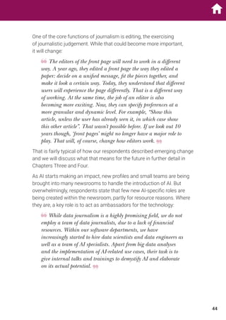 One of the core functions of journalism is editing, the exercising
of journalistic judgement. While that could become more important,
it will change:
The editors of the front page will need to work in a different
way. A year ago, they edited a front page the way they edited a
paper: decide on a unified message, fit the pieces together, and
make it look a certain way. Today, they understand that different
users will experience the page differently. That is a different way
of working. At the same time, the job of an editor is also
becoming more exciting. Now, they can specify preferences at a
more granular and dynamic level. For example, “Show this
article, unless the user has already seen it, in which case show
this other article”. That wasn’t possible before. If we look out 10
years though, ‘front pages’ might no longer have a major role to
play. That will, of course, change how editors work.
That is fairly typical of how our respondents described emerging change
and we will discuss what that means for the future in further detail in
Chapters Three and Four.
As AI starts making an impact, new profiles and small teams are being
brought into many newsrooms to handle the introduction of AI. But
overwhelmingly, respondents state that few new AI-specific roles are
being created within the newsroom, partly for resource reasons. Where
they are, a key role is to act as ambassadors for the technology:
While data journalism is a highly promising field, we do not
employ a team of data journalists, due to a lack of financial
resources. Within our software departments, we have
increasingly started to hire data scientists and data engineers as
well as a team of AI specialists. Apart from big data analyses
and the implementation of AI-related use cases, their task is to
give internal talks and trainings to demystify AI and elaborate
on its actual potential.
44
 