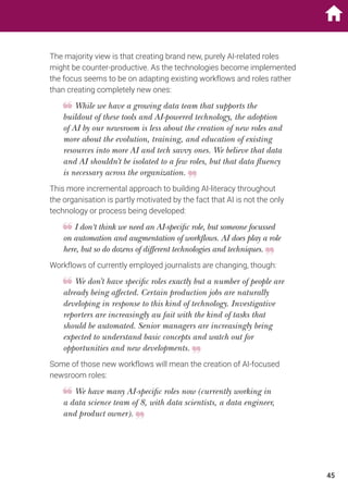 The majority view is that creating brand new, purely AI-related roles
might be counter-productive. As the technologies become implemented
the focus seems to be on adapting existing workflows and roles rather
than creating completely new ones:
While we have a growing data team that supports the
buildout of these tools and AI-powered technology, the adoption
of AI by our newsroom is less about the creation of new roles and
more about the evolution, training, and education of existing
resources into more AI and tech savvy ones. We believe that data
and AI shouldn’t be isolated to a few roles, but that data fluency
is necessary across the organization.
This more incremental approach to building AI-literacy throughout
the organisation is partly motivated by the fact that AI is not the only
technology or process being developed:
I don‘t think we need an AI-specific role, but someone focussed
on automation and augmentation of workflows. AI does play a role
here, but so do dozens of different technologies and techniques.
Workflows of currently employed journalists are changing, though:
We don’t have specific roles exactly but a number of people are
already being affected. Certain production jobs are naturally
developing in response to this kind of technology. Investigative
reporters are increasingly au fait with the kind of tasks that
should be automated. Senior managers are increasingly being
expected to understand basic concepts and watch out for
opportunities and new developments.
Some of those new workflows will mean the creation of AI-focused
newsroom roles:
We have many AI-specific roles now (currently working in
a data science team of 8, with data scientists, a data engineer,
and product owner).
45
 