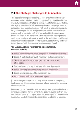 2.4 The Strategic Challenges to AI Adoption
The biggest challenges to adopting AI cited by our respondents were
resources and knowledge or skills. But as significant as either of those
was cultural resistance: the fear of losing jobs, of changing work habits,
and a general hostility to new technology. Lack of knowledge about AI
across the news organisation along with a lack of strategic managerial
insight were important too. But perhaps the biggest, concrete factor
was the lack of specialist staff who know about the technology and
how it can relate to the newsroom. Other issues were also significant
such as the quality or relevance of much of the technology on offer and
concerns around ethics such as filter bubbles, accountability, and legal
issues [We deal with those in more detail in Chapter Three].
THE MAIN CHALLENGES TO AI ADOPTION ENCOUNTERED BY
OUR RESPONDENTS:
1	 Lack of financial resources and/or willingness to invest the available ones.
2	 Lack of AI-related skills along with the difficulty to attract and hire talent.
3	 Skepticism towards new technologies, combined with the fear
of job losses.
4	Structural issues, including technical gaps between departments.
5	 Lack of knowledge and understanding about the potential of AI.
6	 Lack of strategy, especially at the management level.
7	 Lack of time and difficulty to prioritise AI projects.
[Other challenges include: data quality, ethical concerns, complexity,
inadequate tech infrastructure, language-related barriers, low accuracy
of existing AI tech.]
Encouragingly, the challenges were not always seen as insurmountable. It
is not surprising that there is a knowledge gap with such a relatively new
and complex set of technologies, but it has wider significance than just an
information shortfall. It is seen by respondents as a barrier to progress:
47
 