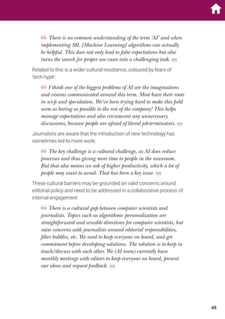 There is no common understanding of the term ‘AI’ and when
implementing ML [Machine Learning] algorithms can actually
be helpful. This does not only lead to false expectations but also
turns the search for proper use cases into a challenging task.
Related to this is a wider cultural resistance, coloured by fears of
‘tech hype’:
I think one of the biggest problems of AI are the imaginations
and visions communicated around this term. Most have their roots
in sci-fi and speculation. We‘ve been trying hard to make this field
seem as boring as possible to the rest of the company! This helps
manage expectations and also circumvent any unnecessary
discussions, because people are afraid of literal job-terminators.
Journalists are aware that the introduction of new technology has
sometimes led to more work:
The key challenge is a cultural challenge, as AI does reduce
processes and thus giving more time to people in the newsroom.
But that also means an ask of higher productivity, which a lot of
people may want to avoid. That has been a key issue.
These cultural barriers may be grounded on valid concerns around
editorial policy and need to be addressed in a collaborative process of
internal engagement:
There is a cultural gap between computer scientists and
journalists. Topics such as algorithmic personalization are
straightforward and sensible directions for computer scientists, but
raise concerns with journalists around editorial responsibilities,
filter bubbles, etc. We need to keep everyone on board, and get
commitment before developing solutions. The solution is to keep in
touch/discuss with each other. We (AI team) currently have
monthly meetings with editors to keep everyone on board, present
our ideas and request feedback.
48
 