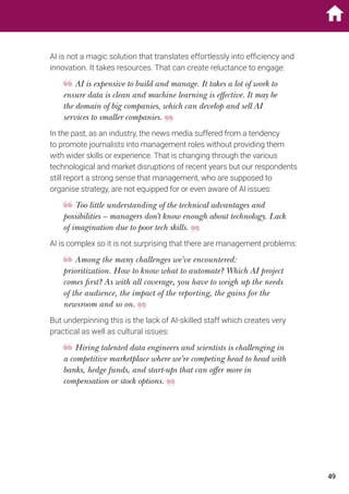 AI is not a magic solution that translates effortlessly into efficiency and
innovation. It takes resources. That can create reluctance to engage:
AI is expensive to build and manage. It takes a lot of work to
ensure data is clean and machine learning is effective. It may be
the domain of big companies, which can develop and sell AI
services to smaller companies.
In the past, as an industry, the news media suffered from a tendency
to promote journalists into management roles without providing them
with wider skills or experience. That is changing through the various
technological and market disruptions of recent years but our respondents
still report a strong sense that management, who are supposed to
organise strategy, are not equipped for or even aware of AI issues:
Too little understanding of the technical advantages and
possibilities – managers don’t know enough about technology. Lack
of imagination due to poor tech skills.
AI is complex so it is not surprising that there are management problems:
Among the many challenges we’ve encountered:
prioritization. How to know what to automate? Which AI project
comes first? As with all coverage, you have to weigh up the needs
of the audience, the impact of the reporting, the gains for the
newsroom and so on.
But underpinning this is the lack of AI-skilled staff which creates very
practical as well as cultural issues:
Hiring talented data engineers and scientists is challenging in
a competitive marketplace where we’re competing head to head with
banks, hedge funds, and start-ups that can offer more in
compensation or stock options.
49
 