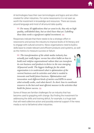 AI technologies have their own terminologies and logics and are often
created for other industries. For some newsrooms it is not seen as
worth the investment in knowledge and resources. There are issues
around language and most of all around data quality:
For many AI applications that we want to do, they rely on high
quality, well-labeled data, but we don’t have that yet. Labelling
those data needs a significant capital investment.
Responses indicate that there needs to be a strategic effort in
newsrooms and across the industry to improve levels of AI literacy and
to engage with cultural concerns. News organisations need to build a
skills base to create relevant and efficient products and systems, as well
as the metrics to measure success or failure:
The transformation of the whole media industry has
actually just really begun: no-one has silver bullet on how to
build and redefine organisational culture that can transform
its core business and products to thrive in the new emerging
AI-powered world. The biggest challenge for the whole
organisation is to understand what is optimisation of the
current business and its activities and what is needed to
innovate and build future business. Optimization and
innovation need different kinds of metrics and KPIs to assess
what actually works, and what doesn’t. In short: how to coordinate
resources in the best and most efficient manner to the activities that
build the future success.
Some of these are familiar challenges for an industry that has
become used to grappling with change. But finding the investment for
addressing the skills and training deficit, for example, is a huge task
that will need collective action and possibly external support if the news
media is not to fall behind other industries.
50
 