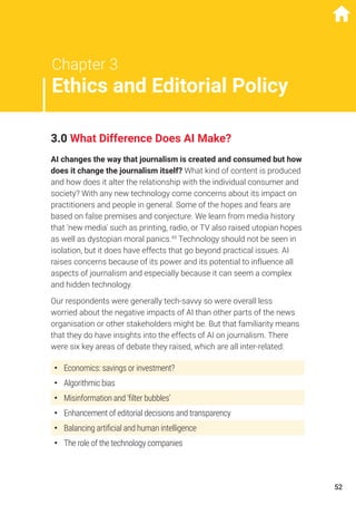 Chapter 3
Ethics and Editorial Policy
3.0 What Difference Does AI Make?
AI changes the way that journalism is created and consumed but how
does it change the journalism itself? What kind of content is produced
and how does it alter the relationship with the individual consumer and
society? With any new technology come concerns about its impact on
practitioners and people in general. Some of the hopes and fears are
based on false premises and conjecture. We learn from media history
that ‘new media’ such as printing, radio, or TV also raised utopian hopes
as well as dystopian moral panics.49
Technology should not be seen in
isolation, but it does have effects that go beyond practical issues. AI
raises concerns because of its power and its potential to influence all
aspects of journalism and especially because it can seem a complex
and hidden technology.
Our respondents were generally tech-savvy so were overall less
worried about the negative impacts of AI than other parts of the news
organisation or other stakeholders might be. But that familiarity means
that they do have insights into the effects of AI on journalism. There
were six key areas of debate they raised, which are all inter-related:
•	 Economics: savings or investment?
•	 Algorithmic bias
•	 Misinformation and ‘filter bubbles’
•	 Enhancement of editorial decisions and transparency
•	 Balancing artificial and human intelligence
•	 The role of the technology companies
52
 