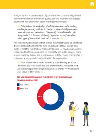 It might be that in certain areas of journalism work there is a legitimate
trade-off between an element of quality lost and another value created.
Journalism has often been about making compromises:
Especially in the early days of robot journalism, we’re trading
quality for quantity with the bet that as a whole it still provides a
more relevant user experience. I personally think this is the right
thing to do. It is however obviously important to carefully select
what types of journalistic work this is done for.
The majority had confidence that overall, the impact would be beneficial
if news organisations retained their ethical and editorial stance. That
might reflect the fact that our respondents work for news organisations
with a good historical reputation for credibility and public service. Some
argued that they did not see problems now but they could emerge if AI is
not properly set up and monitored within the organisation:
I am not concerned at the moment. I think keeping an eye on
data bias will be essential, but also heartened that journalists and
journalism organisations often consider (or at least try to consider)
bias issues in their work.
ARE YOU CONCERNED ABOUTTHE IMPACTTHAT AI MIGHT HAVE
ON YOUR JOURNALISM?
60%
40%
Yes – 60%
No – 40%
54
 