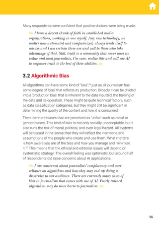 Many respondents were confident that positive choices were being made:
I have a decent chunk of faith in established media
organisations, working in one myself. Any new technology, no
matter how automated and computerized, always lends itself to
misuse and I am certain there are and will be those who take
advantage of that. Still, truth is a commodity that never loses its
value and most journalists, I’m sure, realize this and will use AI
to empower truth to the best of their abilities.
3.2 Algorithmic Bias
All algorithms can have some kind of ‘bias’,56
just as all journalism has
some degree of ‘bias’ that reflects its production. Broadly it can be divided
into a ‘production bias’ that is inherent to the data inputted, the training of
the data and its operation. These might be quite technical factors, such
as data classification categories, but they might still be significant in
determining the quality of the content and how it is consumed.
Then there are biases that are perceived as ‘unfair’ such as racial or
gender biases. This kind of bias is not only socially unacceptable, but it
also runs the risk of moral, political, and even legal hazard. All systems
will be biased in the sense that they will reflect the intentions and
assumptions of the people who create and use them. What matters
is how aware you are of the bias and how you manage and minimise
it.57
This means that the ethical and editorial issues will depend on
systematic strategy. The overall feeling was optimistic, but around half
of respondents did raise concerns about AI applications:
I am concerned about journalists’ complacency and over
reliance on algorithms and how they may end up doing a
disservice to our audience. There are currently many cases of
bias in journalism that comes with use of AI. Poorly trained
algorithms may do more harm to journalism.
56
 