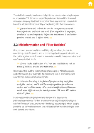 The ability to monitor and correct algorithmic bias requires a high degree
of knowledge.58
It demands technological expertise and the time and
resources to apply it within the constraints of a newsroom. Journalists
have the additional responsibility of explaining it to their consumers:
Journalism needs to lead the way in transparency around
how algorithms and data are used. If an algorithm is employed,
we should try to demystify it, help users understand it and where
possible control how it affects them.
3.3 Misinformation and ‘Filter Bubbles’
One concern was around the credibility of journalism, its role in
countering misinformation and in promoting healthy public debate. In
the battle against misinformation journalists need to have control of and
confidence in their tools:
Errors in the application of AI can put credibility at risk in
times of political attacks and fake news.
Others pointed out the wider ethical challenges of AI technologies
and information. For example, its increasing role in promoting (and
countering) misinformation generally:
Machine learning is perfect tool for generating deep fakes
and fake content, and it will be a major problem for all news
outlets and credible media. Also content verification will become
much more difficult and/or tool-dependent. We need ML tools to
spot ML fakes.
Many respondents highlighted the danger that algorithmic
personalisation could further entrench what cognitive psychologists
call ‘confirmation bias’, the human tendency according to which people
prefer to be served up content that reflects rather than challenges their
own beliefs and values.
57
 