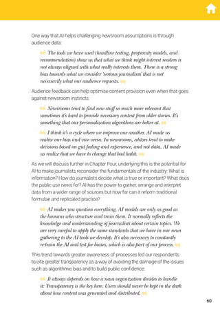 One way that AI helps challenging newsroom assumptions is through
audience data:
The tools we have used (headline testing, propensity models, and
recommendation) show us that what we think might interest readers is
not always aligned with what really interests them. There is a strong
bias towards what we consider ‘serious journalism’ that is not
necessarily what our audience requests.
Audience feedback can help optimise content provision even when that goes
against newsroom instincts:
Newsrooms tend to find new stuff so much more relevant that
sometimes it’s hard to provide necessary context from older stories. It’s
something that our personalization algorithms are better at.
I think it’s a cycle where we improve one another. AI made us
realize our bias and vice versa. In newsrooms, editors tend to make
decisions based on gut feeling and experience, and not data. AI made
us realize that we have to change that bad habit.
As we will discuss further in Chapter Four, underlying this is the potential for
AI to make journalists reconsider the fundamentals of the industry: What is
information? How do journalists decide what is true or important? What does
the public use news for? AI has the power to gather, arrange and interpret
data from a wider range of sources but how far can it reform traditional
formulae and replicated practice?
AI makes you question everything. AI models are only as good as
the humans who structure and train them. It normally reflects the
knowledge and understanding of journalists about certain topics. We
are very careful to apply the same standards that we have in our news
gathering to the AI tools we develop. It’s also necessary to constantly
re-train the AI and test for biases, which is also part of our process.
This trend towards greater awareness of processes led our respondents
to cite greater transparency as a way of avoiding the damage of the issues
such as algorithmic bias and to build public confidence:
It always depends on how a news organization decides to handle
it: Transparency is the key here. Users should never be kept in the dark
about how content was generated and distributed.
60
 