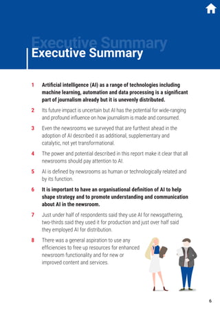 1	 Artificial intelligence (AI) as a range of technologies including
machine learning, automation and data processing is a significant
part of journalism already but it is unevenly distributed.
2	 Its future impact is uncertain but AI has the potential for wide-ranging
and profound influence on how journalism is made and consumed.
3	 Even the newsrooms we surveyed that are furthest ahead in the
adoption of AI described it as additional, supplementary and
catalytic, not yet transformational.
4	 The power and potential described in this report make it clear that all
newsrooms should pay attention to AI.
5	 AI is defined by newsrooms as human or technologically related and
by its function.
6	 It is important to have an organisational definition of AI to help
shape strategy and to promote understanding and communication
about AI in the newsroom.
7	 Just under half of respondents said they use AI for newsgathering,
two-thirds said they used it for production and just over half said
they employed AI for distribution.
8	 There was a general aspiration to use any
efficiencies to free up resources for enhanced
newsroom functionality and for new or
improved content and services.
Executive Summary
Executive Summary
6
 