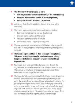 9	 The three key motives for using AI were:
	 •	 To make journalists’ work more efficient (68 per cent of replies)
	 •	 To deliver more relevant content to users (45 per cent)
	 •	 To improve business efficiency (18 per cent).
10	 Just over a third of our respondents claimed to have an active
AI strategy.
11	 There were four main approaches to creating an AI strategy:
	 •	 Traditional management in existing departments
	 •	 Separate teams working on AI projects
	 •	 Integrated tech and editorial structures
	 •	 Experimental teams - separate or integrated.
12	 The newsrooms split approximately in half between those who felt
they were AI-ready and those who were just starting or still planning
to use AI.
13	 There was a significant fear of their newsroom falling behind.
This was a particular problem for small newsrooms, raising
the prospect of growing inequality between small and large
organisations.
14	 Newsroom roles were seen to be changing more through the
augmentation of current roles rather than the replacement of jobs.
There would be new tasks for people in existing roles and new
workflows, but few AI-specific new roles.
15	 The biggest challenges to adopting AI cited by our respondents were
financial resources (27 per cent) and knowledge or skills (24 per
cent). But as significant as either of those was cultural resistance (24
per cent) including the fear of losing jobs, of changing work habits,
and a general hostility to new technology. Lack of knowledge about
AI (19 per cent) across the news organisation along with a lack of
strategic managerial insight (17 per cent) were also key issues. They
also described AI as often expensive to build and manage.
7
 