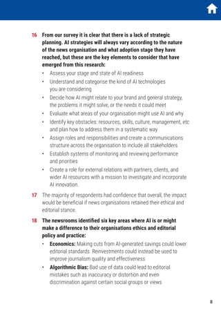 16	 From our survey it is clear that there is a lack of strategic
planning. AI strategies will always vary according to the nature
of the news organisation and what adoption stage they have
reached, but these are the key elements to consider that have
emerged from this research:
	 •	 Assess your stage and state of AI readiness
	 •	Understand and categorise the kind of AI technologies
you are considering
	 •	Decide how AI might relate to your brand and general strategy,
the problems it might solve, or the needs it could meet
	 •	 Evaluate what areas of your organisation might use AI and why
	 •	Identify key obstacles: resources, skills, culture, management, etc
and plan how to address them in a systematic way
	 •	Assign roles and responsibilities and create a communications
structure across the organisation to include all stakeholders
	 •	Establish systems of monitoring and reviewing performance
and priorities
	 •	Create a role for external relations with partners, clients, and
wider AI resources with a mission to investigate and incorporate
AI innovation.
17	 The majority of respondents had confidence that overall, the impact
would be beneficial if news organisations retained their ethical and
editorial stance.
18	 The newsrooms identified six key areas where AI is or might
make a difference to their organisations ethics and editorial
policy and practice:
	•	Economics: Making cuts from AI-generated savings could lower
editorial standards. Reinvestments could instead be used to
improve journalism quality and effectiveness
	•	Algorithmic Bias: Bad use of data could lead to editorial
mistakes such as inaccuracy or distortion and even
discrimination against certain social groups or views
1
	
	
	
	
	
	
8
 