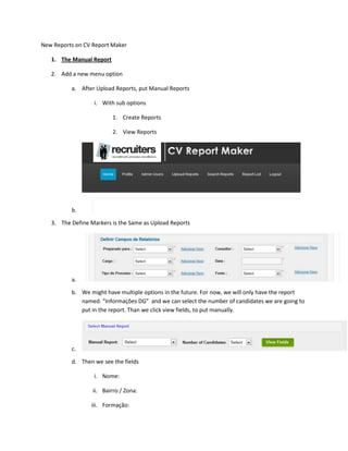 New Reports on CV Report Maker

   1. The Manual Report

   2. Add a new menu option

          a. After Upload Reports, put Manual Reports

                  i. With sub options

                          1. Create Reports

                          2. View Reports




          b.

   3. The Define Markers is the Same as Upload Reports




          a.

          b. We might have multiple options in the future. For now, we will only have the report
             named. “Informações DG” and we can select the number of candidates we are going to
             put in the report. Than we click view fields, to put manually.




          c.

          d. Then we see the fields

                  i. Nome:

                  ii. Bairro / Zona:

                 iii. Formação:
 