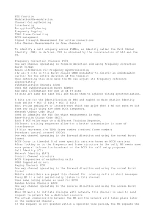 BTS function
Modulation/De-modulation
Channel Coding/Decoding
Interleaving
Encryption/Ciphering
Frequency Hopping
TRAU Frame Formatting
BCCH management
Signal Strength Measurement for active connections
Idle Channel Measurements on free channels

To identify a cell uniquely across PLMNs, an identity called the Cell Global
Identity (CGI) is defined. CGI is obtained by the concatenation of LAI and the
CI.

Frequency Correction Channel: FCCH
One way channel operating in forward direction and using frequency correction
burst format
Bears information for Frequency Synchronization
142 all 0 bits in this burst causes GMSK modulator to deliver an unmodulated
carrier for the entire duration of the timeslot
Upon detecting this sine wave the MS can adjust its frequency reference
appropriately
Synchronization Channel (SCH)
Uses the synchronization burst format
Raw Data information for SCH is of 89 bits
64 bits are same for each cell and helps them to achieve timing synchronization.

6 bits are for the identification of BTS and mapped on Base Station Identity
Code (BSIC) = NCC (3 bit) + BCC (3 bit)
BSIC avoids ambiguity or interference which can arise when a MS can receive SCH
from two cells using the same BCCH frequency.
Network Colour Code (NCC)
Used to identity the BTS for which measurement is made.
Base-Station Colour Code (BCC)
Each 8 BCC value maps to a different Training Sequence.
Different training sequences allow for a better transmission in case of
interference
19 bits represent the TDMA frame number (reduced frame number)
Broadcast control channel (BCCH)
One way channel operating in the forward direction and using the normal burst
format
BCCH Occur in timeslot 0 of some specific carriers known as BCCH carriers
After locking on to the frequency and frame structure in the cell, MS needs some
more general information broadcast on the BCCH for call setup purposes
Cell Identity (CI)
Network Identity (LAI)
Control Channel structure
BCCH Frequencies of neighboring cells
GPRS Supported or not.
Paging Channel: PCH
One way channel operating in the forward direction and using the normal burst
format
Mobile subscribers are paged this channel for incoming calls or short messages
Every MS in a cell periodically listen to this channel
Uses same coding scheme as used for BCCH
Random Access Channel: RACH
One way channel operating in the reverse direction and using the access burst
format
When MS wants to initiate dialogue with network, this channel is used to send
request to network for a dedicated resource
The actual communication between the MS and the network will takes place later
on the dedicated channel.
If the request is not granted within a specific time period, the MS repeats the
 