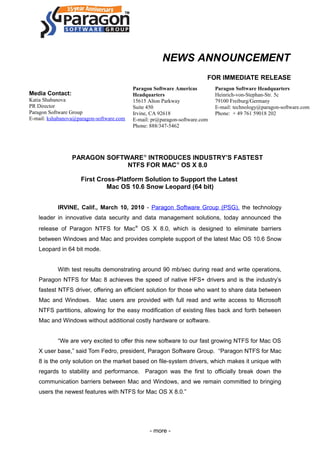 NEWS ANNOUNCEMENT
FOR IMMEDIATE RELEASE
Media Contact:
Katia Shabanova
PR Director
Paragon Software Group
E-mail: kshabanova@paragon-software.com
PARAGON SOFTWARE®
INTRODUCES INDUSTRY’S FASTEST
NTFS FOR MAC®
OS X 8.0
First Cross-Platform Solution to Support the Latest
Mac OS 10.6 Snow Leopard (64 bit)
IRVINE, Calif., March 10, 2010 - Paragon Software Group (PSG), the technology
leader in innovative data security and data management solutions, today announced the
release of Paragon NTFS for Mac®
OS X 8.0, which is designed to eliminate barriers
between Windows and Mac and provides complete support of the latest Mac OS 10.6 Snow
Leopard in 64 bit mode.
With test results demonstrating around 90 mb/sec during read and write operations,
Paragon NTFS for Mac 8 achieves the speed of native HFS+ drivers and is the industry’s
fastest NTFS driver, offering an efficient solution for those who want to share data between
Mac and Windows. Mac users are provided with full read and write access to Microsoft
NTFS partitions, allowing for the easy modification of existing files back and forth between
Mac and Windows without additional costly hardware or software.
“We are very excited to offer this new software to our fast growing NTFS for Mac OS
X user base,” said Tom Fedro, president, Paragon Software Group. “Paragon NTFS for Mac
8 is the only solution on the market based on file-system drivers, which makes it unique with
regards to stability and performance. Paragon was the first to officially break down the
communication barriers between Mac and Windows, and we remain committed to bringing
users the newest features with NTFS for Mac OS X 8.0.”
- more -
Paragon Software Americas
Headquarters
15615 Alton Parkway
Suite 450
Irvine, CA 92618
E-mail: pr@paragon-software.com
Phone: 888/347-5462
Paragon Software Headquarters
Heinrich-von-Stephan-Str. 5c
79100 Freiburg/Germany
E-mail: technology@paragon-software.com
Phone: + 49 761 59018 202
 