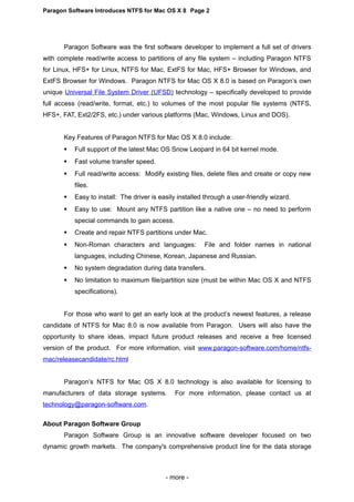 Paragon Software Introduces NTFS for Mac OS X 8 Page 2
Paragon Software was the first software developer to implement a full set of drivers
with complete read/write access to partitions of any file system – including Paragon NTFS
for Linux, HFS+ for Linux, NTFS for Mac, ExtFS for Mac, HFS+ Browser for Windows, and
ExtFS Browser for Windows. Paragon NTFS for Mac OS X 8.0 is based on Paragon’s own
unique Universal File System Driver (UFSD) technology – specifically developed to provide
full access (read/write, format, etc.) to volumes of the most popular file systems (NTFS,
HFS+, FAT, Ext2/2FS, etc.) under various platforms (Mac, Windows, Linux and DOS).
Key Features of Paragon NTFS for Mac OS X 8.0 include:
 Full support of the latest Mac OS Snow Leopard in 64 bit kernel mode.
 Fast volume transfer speed.
 Full read/write access: Modify existing files, delete files and create or copy new
files.
 Easy to install: The driver is easily installed through a user-friendly wizard.
 Easy to use: Mount any NTFS partition like a native one – no need to perform
special commands to gain access.
 Create and repair NTFS partitions under Mac.
 Non-Roman characters and languages: File and folder names in national
languages, including Chinese, Korean, Japanese and Russian.
 No system degradation during data transfers.
 No limitation to maximum file/partition size (must be within Mac OS X and NTFS
specifications).
For those who want to get an early look at the product’s newest features, a release
candidate of NTFS for Mac 8.0 is now available from Paragon. Users will also have the
opportunity to share ideas, impact future product releases and receive a free licensed
version of the product. For more information, visit www.paragon-software.com/home/ntfs-
mac/releasecandidate/rc.html
Paragon’s NTFS for Mac OS X 8.0 technology is also available for licensing to
manufacturers of data storage systems. For more information, please contact us at
technology@paragon-software.com.
About Paragon Software Group
Paragon Software Group is an innovative software developer focused on two
dynamic growth markets. The company's comprehensive product line for the data storage
- more -
 