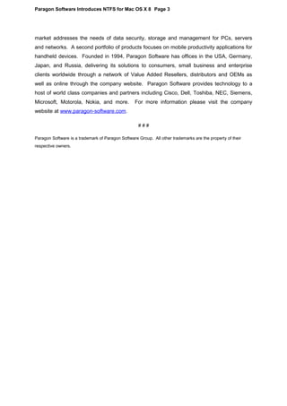 Paragon Software Introduces NTFS for Mac OS X 8 Page 3
market addresses the needs of data security, storage and management for PCs, servers
and networks. A second portfolio of products focuses on mobile productivity applications for
handheld devices. Founded in 1994, Paragon Software has offices in the USA, Germany,
Japan, and Russia, delivering its solutions to consumers, small business and enterprise
clients worldwide through a network of Value Added Resellers, distributors and OEMs as
well as online through the company website. Paragon Software provides technology to a
host of world class companies and partners including Cisco, Dell, Toshiba, NEC, Siemens,
Microsoft, Motorola, Nokia, and more. For more information please visit the company
website at www.paragon-software.com.
# # #
Paragon Software is a trademark of Paragon Software Group. All other trademarks are the property of their
respective owners.
 