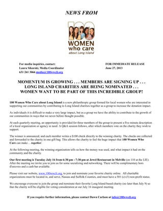 NEWS FROM
For media inquiries, contact: FOR IMMEDIATE RELEASE
Laura Sikorski, Media Coordinator June 27, 2013
631 261 3066 media@100wwcli.org
MOMENTUM IS GROWING . . . MEMBERS ARE SIGNING UP . . .
LONG ISLAND CHARITIES ARE BEING NOMINATED . . .
WOMEN WANT TO BE PART OF THIS INCREDIBLE GROUP!
100 Women Who Care about Long Island is a new philanthropic group formed for local women who are interested in
supporting our communities by contributing to Long Island charities together as a group to increase the donation impact.
As individuals it is difficult to make a very large impact, but as a group we have the ability to contribute to the growth of
our communities in ways that we never before thought possible.
At each quarterly meeting, an opportunity is provided for three members of the group to present a five minute description
of a local organization or agency in need. A Q&A session follows, after which members vote on the charity they wish to
support.
The winner is announced, and each member writes a $100 check directly to the winning charity. The checks are collected
and forwarded to the charity in one gift bag. This allows the charity to feel the huge impact that 100 Women Who
Care can make… together.
At the following meeting, the winning organization tells us how the money was used, and what impact it had on the
community and the charity.
Our first meeting is Tuesday July 16 from 6:30 pm - 7:30 pm at Jewel Restaurant in Melville (on 110 at the LIE).
After the meeting we invite you to join us for some socializing and networking. There will be complimentary hors
d'oeuvres and a cash bar available.
Please visit our website, www.100wwcli.org, to join and nominate your favorite charity online. All charitable
organizations must be located in, and serve, Nassau and Suffolk Counties, and must have a 501 (c) (3) non-profit status.
We encourage everyone to join the group and nominate their favorite Long Island based charity (no later than July 9) so
that the charity will be eligible for voting consideration at our July 16 inaugural meeting.
If you require further information, please contact Dawn Carlson at info@100wwcli.org
 