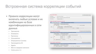 • Правила	корреляции	могут	
включать	любые	условия	и	их	
комбинации	на	базе	
идентифицированных	в	сети	
данных
• Приложения
• Уязвимости
• Протоколы
• Пользователи
• Операционные	системы
• Производитель	ОС
• Адреса
• Место	в	иерархии	компании
• Статус	узла	и	т.п.
Встроенная система корреляции событий
 