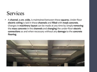 Services
• A channel, 5 cm. wide, is maintained between these squares. Under-floor
electric wiring is laid in these channels and filled with ma9S concrete.
Changes in machinery layout can be made at any time by simply removing
the mass concrete in the channels and changing the under-floor electric
connections as and when necessary without any damage to the concrete
flooring.
 