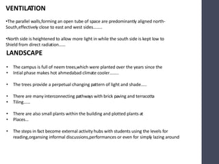 VENTILATION
•The parallel walls,forming an open tube of space are predominantly aligned north-
South,effectively close to east and west sides……..
•North side is heightened to allow more light in while the south side is kept low to
Shield from direct radiation……
LANDSCAPE
• The campus is full of neem trees,which were planted over the years since the
• Intial phase makes hot ahmedabad climate cooler……..
• The trees provide a perpetual changing pattern of light and shade…..
• There are many interconnecting pathways with brick paving and terracotta
• Tiling……
• There are also small plants within the building and plotted plants at
• Places…
• The steps in fact become external activity hubs with students using the levels for
reading,organsing informal discussions,performances or even for simply lazing around
 
