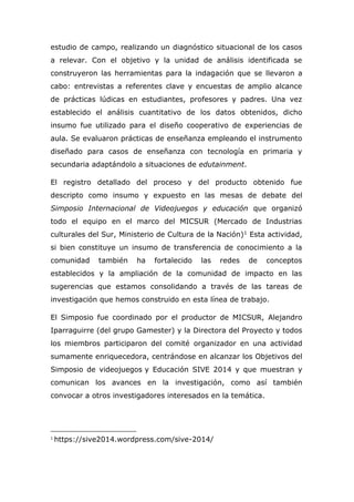 estudio de campo, realizando un diagnóstico situacional de los casos
a relevar. Con el objetivo y la unidad de análisis identificada se
construyeron las herramientas para la indagación que se llevaron a
cabo: entrevistas a referentes clave y encuestas de amplio alcance
de prácticas lúdicas en estudiantes, profesores y padres. Una vez
establecido el análisis cuantitativo de los datos obtenidos, dicho
insumo fue utilizado para el diseño cooperativo de experiencias de
aula. Se evaluaron prácticas de enseñanza empleando el instrumento
diseñado para casos de enseñanza con tecnología en primaria y
secundaria adaptándolo a situaciones de edutainment.
El registro detallado del proceso y del producto obtenido fue
descripto como insumo y expuesto en las mesas de debate del
Simposio Internacional de Videojuegos y educación que organizó
todo el equipo en el marco del MICSUR (Mercado de Industrias
culturales del Sur, Ministerio de Cultura de la Nación)1 Esta actividad,
si bien constituye un insumo de transferencia de conocimiento a la
comunidad también ha fortalecido las redes de conceptos
establecidos y la ampliación de la comunidad de impacto en las
sugerencias que estamos consolidando a través de las tareas de
investigación que hemos construido en esta línea de trabajo.
El Simposio fue coordinado por el productor de MICSUR, Alejandro
Iparraguirre (del grupo Gamester) y la Directora del Proyecto y todos
los miembros participaron del comité organizador en una actividad
sumamente enriquecedora, centrándose en alcanzar los Objetivos del
Simposio de videojuegos y Educación SIVE 2014 y que muestran y
comunican los avances en la investigación, como así también
convocar a otros investigadores interesados en la temática.
1
https://sive2014.wordpress.com/sive-2014/
 