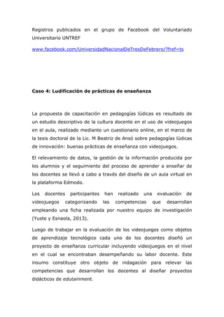 Registros publicados en el grupo de Facebook del Voluntariado
Universitario UNTREF
www.facebook.com/UniversidadNacionalDeTresDeFebrero/?fref=ts
Caso 4: Ludificación de prácticas de enseñanza
La propuesta de capacitación en pedagogías lúdicas es resultado de
un estudio descriptivo de la cultura docente en el uso de videojuegos
en el aula, realizado mediante un cuestionario online, en el marco de
la tesis doctoral de la Lic. M Beatriz de Ansó sobre pedagogías lúdicas
de innovación: buenas prácticas de enseñanza con videojuegos.
El relevamiento de datos, la gestión de la información producida por
los alumnos y el seguimiento del proceso de aprender a enseñar de
los docentes se llevó a cabo a través del diseño de un aula virtual en
la plataforma Edmodo.
Los docentes participantes han realizado una evaluación de
videojuegos categorizando las competencias que desarrollan
empleando una ficha realizada por nuestro equipo de investigación
(Yuste y Esnaola, 2013).
Luego de trabajar en la evaluación de los videojuegos como objetos
de aprendizaje tecnológico cada uno de los docentes diseñó un
proyecto de enseñanza curricular incluyendo videojuegos en el nivel
en el cual se encontraban desempeñando su labor docente. Este
insumo constituye otro objeto de indagación para relevar las
competencias que desarrollan los docentes al diseñar proyectos
didácticos de edutainment.
 