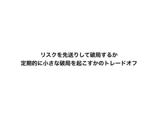 リスクを先送りして破局するか
定期的に小さな破局を起こすかのトレードオフ
 