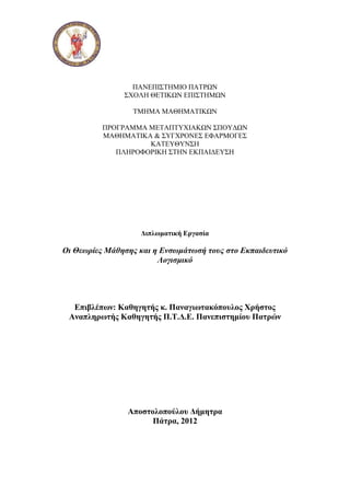 ΠΑΝΕΠΙΣΤΗΜΙΟ ΠΑΤΡΩΝ
ΣΧΟΛΗ ΘΕΤΙΚΩΝ ΕΠΙΣΤΗΜΩΝ
ΤΜΗΜΑ ΜΑΘΗΜΑΤΙΚΩΝ
ΠΡΟΓΡΑΜΜΑ ΜΕΤΑΠΤΥΧΙΑΚΩΝ ΣΠΟΥΔΩΝ
ΜΑΘΗΜΑΤΙΚΑ & ΣΥΓΧΡΟΝΕΣ ΕΦΑΡΜΟΓΕΣ
ΚΑΤΕΥΘΥΝΣΗ
ΠΛΗΡΟΦΟΡΙΚΗ ΣΤΗΝ ΕΚΠΑΙΔΕΥΣΗ
Διπλωματική Εργασία
Οι Θεωρίες Μάθησης και η Ενσωμάτωσή τους στο Εκπαιδευτικό
Λογισμικό
Επιβλέπων: Καθηγητής κ. Παναγιωτακόπουλος Χρήστος
Αναπληρωτής Καθηγητής Π.Τ.Δ.Ε. Πανεπιστημίου Πατρών
Αποστολοπούλου Δήμητρα
Πάτρα, 2012
 