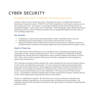 CYBER SECURIT Y
  Strengthening client IT defenses and protecting assets

  In today’s world, terrorism can take many forms. Increasingly, the threat is to valuable data and network
  infrastructure through cyber attacks. With NJVC you’ll have comprehensive Cyber Security expertise on your
  side to protect your assets. Our expertise is in protecting worldwide networks for the National System for
  Geospatial Intelligence—and our track record is impeccable. Our knowledgeable, highly skilled Cyber Security
  professionals ensure our clients’ information assurance risks are managed and mitigated with state-of-the art
  tools, technology and practices.

  Key Benefits
    ▪▪ Comprehensive security solutions and implementation to reduce vulnerability profile to near zero
    ▪▪ Automated processes and procedures to lower response time from hours to seconds
    ▪▪ Improved Certification and Accreditation (C&A) practices to decrease time to certification and increase
         accreditation period, resulting in more packages approved per year and longer between re-approval cycles

  Depth of Expertise
  NJVC Cyber Security Team members have years of recognized success identifying and mitigating security
  vulnerabilities in large, complex and disparate systems. We use a comprehensive methodology to identify
  and mitigate risks and then proactively manage them to assure continued reliability and continuity of mission.
  NJVC works with our clients as partners in this process to develop a comprehensive, layered approach to
  optimize their security posture.

  NJVC specializes in perimeter defense using firewalls, routers, demilitarized zones and cross-domain solutions
  to meet security and collaboration requirements. We secure end points by deploying and maintaining host-
  based security tools including antivirus, patch management and Information Assurance Vulnerability Alert
  remediation. We also deploy and maintain server-based tools such as email virus scanning and web server
  security to protect internet-facing services from vulnerabilities. NJVC possesses proven Cyber Security
  success: our Intelligence Community and DoD anchor client has experienced zero malware outbreaks and zero
  security-related outages despite unprecedented increases in cyber attacks.

  Security is a comprehensive discipline. We train client users to increase conformance with policies and
  procedures resulting in responsible use of assets and prevention of unintentional security breaches. Our
  collaborative sharing of data, information and expertise provides agile responses in the pursuit of optimizing cyber
  security for clients.
 