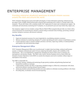 ENTERPRISE MANAGEMENT
  Providing enterprise situational awareness to ensure mission success
  around the clock and around the world

  NJVC Enterprise Management ensures the health and integrity of client information technology infrastructure by
  providing a team of highly skilled professionals using the latest monitoring tools to deliver a constant status of the
  enterprise. We provide clients with a centrally located, 24x7 single point of contact and on-demand user support. By
  continually and meticulously monitoring the IT enterprise, we are postured to prevent issues before they impact you.

  Our enterprise support services include a unique Mission Watch Officer program that provides our clients with a
  critical focal point for monitoring the enterprise and providing on-demand status briefings, promoting continual
  customer enterprise awareness and mission continuity.

  Key Benefits
    ▪▪ Improved situational awareness for senior leadership by consolidating enterprise awareness
    ▪▪ Mission continuity by monitoring enterprise IT systems and taking preventive actions to load-balance systems
    ▪▪ Central operation center to monitor multiple networks at all times, improving visibility of related problems
        and response time and minimizing outages

  Enterprise Management Office
  NJVC Enterprise Management Office uses its professionals’ in-depth client knowledge, technical and business
  acumen, to maintain command and control of issues impacting the health, integrity and availability of the
  infrastructure. This is accomplished by expeditiously managing all critical system issues to minimize any
  interruptions to the business rhythm. The EMO works closely with the Enterprise Service Desk (ESD) and
  Enterprise Systems Operations Cells (ESOC) to monitor the enterprise and resolve incidents without impact or
  interruption to the mission.

  The EMO is responsible for:
    ▪▪ Knowing, tracking, validating and monitoring all open priority incidents and performing functional and
       hierarchical escalation as necessary
    ▪▪ Understanding schedule and effect of upcoming scheduled outages to effectively communicate with clients
       and mission partners ensuring minimal mission impact
    ▪▪ Analyzing incidents and performing incident root cause analysis to eliminate recurring problems in the future
    ▪▪ Providing daily, on demand, mission-focused reporting
 