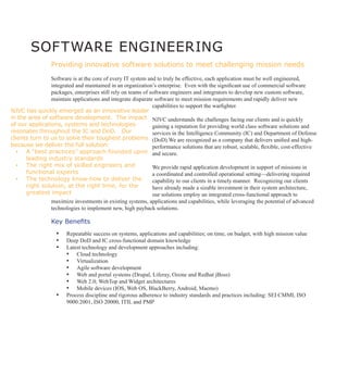 SOFTWARE ENGINEERING
                 Providing innovative software solutions to meet challenging mission needs

                Software is at the core of every IT system and to truly be effective, each application must be well engineered,
                integrated and maintained in an organization’s enterprise. Even with the significant use of commercial software
                packages, enterprises still rely on teams of software engineers and integrators to develop new custom software,
                maintain applications and integrate disparate software to meet mission requirements and rapidly deliver new
                                                              capabilities to support the warfighter.
NJVC has quickly emerged as an innovative leader
in the area of software development. The impact NJVC understands the challenges facing our clients and is quickly
of our applications, systems and technologies                 gaining a reputation for providing world class software solutions and
resonates throughout the IC and DoD. Our                      services in the Intelligence Community (IC) and Department of Defense
clients turn to us to solve their toughest problems (DoD).We are recognized as a company that delivers unified and high-
because we deliver the full solution:                         performance solutions that are robust, scalable, flexible, cost-effective
   ▪	 A “best practices” approach founded upon and secure.
      leading industry standards
   ▪	 The right mix of skilled engineers and                  We provide rapid application development in support of missions in
      functional experts                                      a coordinated and controlled operational setting—delivering required
   ▪	 The technology know-how to deliver the                  capability to our clients in a timely manner. Recognizing our clients
      right solution, at the right time, for the              have already made a sizable investment in their system architecture,
      greatest impact                                         our solutions employ an integrated cross-functional approach to
                 maximize investments in existing systems, applications and capabilities, while leveraging the potential of advanced
                 technologies to implement new, high payback solutions.

                 Key Benefits
                    ▪▪ Repeatable success on systems, applications and capabilities; on time, on budget, with high mission value
                    ▪▪ Deep DoD and IC cross-functional domain knowledge
                    ▪▪ Latest technology and development approaches including:
                       •	 Cloud technology
                       •	 Virtualization
                       •	 Agile software development
                       •	 Web and portal systems (Drupal, Liferay, Ozone and Redhat jBoss)
                       •	 Web 2.0; WebTop and Widget architectures
                       •	 Mobile devices (IOS, Web OS, BlackBerry, Android, Maemo)
                    ▪▪ Process discipline and rigorous adherence to industry standards and practices including: SEI CMMI, ISO
                        9000:2001, ISO 20000, ITIL and PMP
 