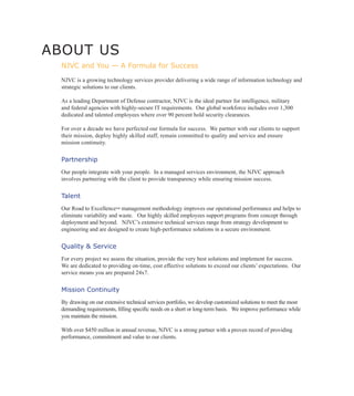 ABOUT US
  NJVC and You — A Formula for Success

  NJVC is a growing technology services provider delivering a wide range of information technology and
  strategic solutions to our clients.

  As a leading Department of Defense contractor, NJVC is the ideal partner for intelligence, military
  and federal agencies with highly-secure IT requirements. Our global workforce includes over 1,300
  dedicated and talented employees where over 90 percent hold security clearances.

  For over a decade we have perfected our formula for success. We partner with our clients to support
  their mission, deploy highly skilled staff, remain committed to quality and service and ensure
  mission continuity.

  Partnership
  Our people integrate with your people. In a managed services environment, the NJVC approach
  involves partnering with the client to provide transparency while ensuring mission success.


  Talent
  Our Road to Excellence™ management methodology improves our operational performance and helps to
  eliminate variability and waste. Our highly skilled employees support programs from concept through
  deployment and beyond. NJVC’s extensive technical services range from strategy development to
  engineering and are designed to create high-performance solutions in a secure environment.


  Quality & Service
  For every project we assess the situation, provide the very best solutions and implement for success.
  We are dedicated to providing on-time, cost effective solutions to exceed our clients’ expectations. Our
  service means you are prepared 24x7.


  Mission Continuity
  By drawing on our extensive technical services portfolio, we develop customized solutions to meet the most
  demanding requirements, filling specific needs on a short or long-term basis. We improve performance while
  you maintain the mission.

  With over $450 million in annual revenue, NJVC is a strong partner with a proven record of providing
  performance, commitment and value to our clients.
 