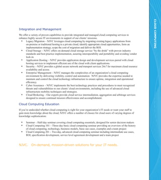 CLOUD COMPUTING
Integration and Management
We offer a variety of proven capabilities to provide integrated and managed cloud computing services to
enhance highly secure IT environments in support of our clients’ missions.
  ▪▪ Legacy Migration – NJVC leverages cloud computing by migrating existing legacy applications from
      on-premise or traditional hosting to a private cloud, identify appropriate cloud opportunities, form an
      implementation strategy, scope the cost of migration and deliver the ROI.
  ▪▪ Cloud Storage – NJVC offers on-demand cloud storage service “by the drink” with proven industry
      standards and best practice implementation, assuring interoperability and portability and avoiding vendor
      lock-in.
  ▪▪ Application Hosting – NJVC provides application design and development services paired with cloud
      hosting services to implement efficient use of the cloud with client applications.
  ▪▪ Security – NJVC provides a global secure network and transport services 24x7 for maximum cloud resource
      availability and access.
  ▪▪ Enterprise Management – NJVC manages the complexities of an organization’s cloud computing
      environment by delivering visibility, control and automation. NJVC provides the expertise needed to
      maintain and control the cloud technology infrastructure to ensure uptime, integration and operational
      efficiency.
  ▪▪ Cyber Assurance – NJVC implements the best technology practices and procedures to meet recognized
      threats and vulnerabilities to our clients’ cloud environments, including the use of advanced cloud
      infrastructure mobility techniques and strategies.
  ▪▪ Cloud Brokering – Our experts provide cloud service intermediation, aggregation and arbitrage services
      designed to ensure continual mission effectiveness and accomplishment.

Cloud Computing Education
If you’re undecided whether cloud computing is right for your organization’s IT needs or want your staff to
gain more knowledge about the cloud, NJVC offers a number of classes for cloud users of varying degrees of
knowledge sophistication:

  ▪▪ Seminar – Half-day seminar covering cloud computing essentials; designed for senior decision makers
  ▪▪ Cloud Computing 101 – Three-day basic cloud computing seminar providing an overview of the history
      of cloud computing, technology, business models, basic use cases, examples and a team project
  ▪▪ Cloud Computing 201 – Two-day, advanced cloud computing seminar including intermediate use cases,
      ROI, specification development, service level agreement development and a team project


NJVC.      On-demand, mission-driven solutions for your IT needs.
 