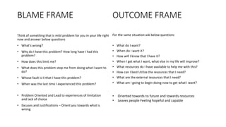 BLAME FRAME
Think of something that is mild problem for you in your life right
now and answer below questions
• What’s wrong?
• Why do I have this problem? How long have I had this
problem?
• How does this limit me?
• What does this problem stop me from doing what I want to
do?
• Whose fault is it that I have this problem?
• When was the last time I experienced this problem?
For the same situation ask below questions
• What do I want?
• When do I want it?
• How will I know that I have it?
• When I get what I want, what else in my life will improve?
• What resources do I have available to help me with this?
• How can I best Utilize the resources that I need?
• What are the external resources that I need?
• What am I going to begin doing now to get what I want?
OUTCOME FRAME
• Problem Oriented and Lead to experiences of limitation
and lack of choice
• Excuses and Justifications – Orient you towards what is
wrong
• Oriented towards to future and towards resources
• Leaves people Feeling hopeful and capable
 