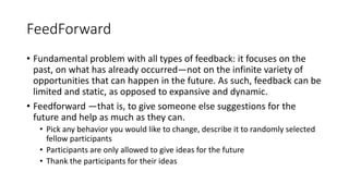 FeedForward
• Fundamental problem with all types of feedback: it focuses on the
past, on what has already occurred—not on the infinite variety of
opportunities that can happen in the future. As such, feedback can be
limited and static, as opposed to expansive and dynamic.
• Feedforward —that is, to give someone else suggestions for the
future and help as much as they can.
• Pick any behavior you would like to change, describe it to randomly selected
fellow participants
• Participants are only allowed to give ideas for the future
• Thank the participants for their ideas
 