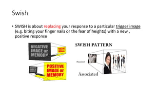 Swish
• SWISH is about replacing your response to a particular trigger image
(e.g. biting your finger nails or the fear of heights) with a new ,
positive response
 