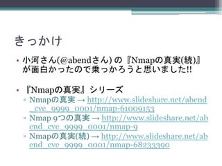 きっかけ
• 小河さん(@abendさん) の『Nmapの真実(続)』
が面白かったので乗っかろうと思いました!!
• 『Nmapの真実』シリーズ
▫ Nmapの真実 → http://www.slideshare.net/abend
_cve_9999_0001/nmap-61009153
▫ Nmap 9つの真実 → http://www.slideshare.net/ab
end_cve_9999_0001/nmap-9
▫ Nmapの真実(続) → http://www.slideshare.net/ab
end_cve_9999_0001/nmap-68233390
 