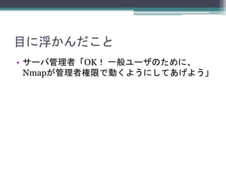 目に浮かんだこと
• サーバ管理者「OK！ 一般ユーザのために、
Nmapが管理者権限で動くようにしてあげよう」
 