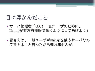 目に浮かんだこと
• サーバ管理者「OK！ 一般ユーザのために、
Nmapが管理者権限で動くようにしてあげよう」
• 皆さんは、一般ユーザがNmapを使うサーバなん
て無ぇよ！と思ったかも知れませんが、
 