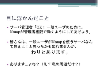 目に浮かんだこと
• サーバ管理者「OK！ 一般ユーザのために、
Nmapが管理者権限で動くようにしてあげよう」
• 皆さんは、一般ユーザがNmapを使うサーバなん
て無ぇよ！と思ったかも知れませんが、
わりとあります。
• あります…よね？（え？ 私の周辺だけ？）
 