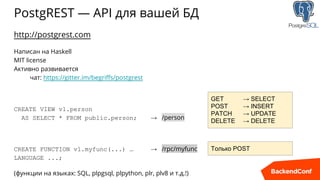 PostgREST — API для вашей БД
http://postgrest.com
Написан на Haskell
MIT license
Активно развивается
чат: https://gitter.im/begriffs/postgrest
CREATE VIEW v1.person
AS SELECT * FROM public.person; → /person
CREATE FUNCTION v1.myfunc(...) … → /rpc/myfunc
LANGUAGE ...;
(функции на языках: SQL, plpgsql, plpython, plr, plv8 и т.д.!)
GET → SELECT
POST → INSERT
PATCH → UPDATE
DELETE → DELETE
Только POST
 