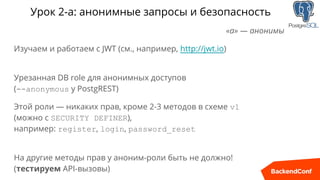 Урок 2-а: анонимные запросы и безопасность
«а» — анонимы
Изучаем и работаем с JWT (см., например, http://jwt.io)
Урезанная DB role для анонимных доступов
(--anonymous у PostgREST)
Этой роли — никаких прав, кроме 2-3 методов в схеме v1
(можно с SECURITY DEFINER),
например: register, login, password_reset
На другие методы прав у аноним-роли быть не должно!
(тестируем API-вызовы)
 