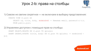 Урок 2-b: права на столбцы
1) Совсем не светим секретноe — не включаем в выборку представления:
CREATE VIEW v1.post AS
SELECT id, title, body, moderated -- Никаких email, password и т.п.
FROM public.post;
2) Управляем доступом с помощью прав на столбцы:
GRANT SELECT,DELETE ON v1.post TO apiuser;
GRANT INSERT,UPDATE (title, body) ON v1.post TO apiuser; -- moderated -
R/O
 