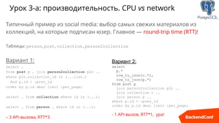 Урок 3-a: производительность. CPU vs network
Типичный пример из social media: выбор самых свежих материалов из
коллекций, на которые подписан юзер. Главное — round-trip time (RTT)!
Таблицы: person, post, collection, person2collection
Вариант 1:
select …
from post p … join person2collection p2c ..
where p2c.collection_id in (...list…)
And p.id < :prev_id
order by p.id desc limit :per_page;
select … from collection where id in (...);
select … from person … where id in (...);
– 3 API-вызова, RTT*3
Вариант 2:
select
p.*
row_to_json(c.*),
row_to_json(p.*)
from post p
join person2collection p2c ..
join collection c ..
join person p ..
where p.id < :prev_id
order by p.id desc limit :per_page;
- 1 API-вызов, RTT*1, ура!
 