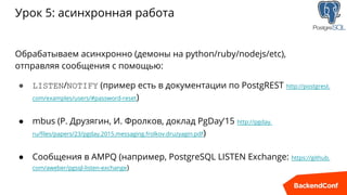 Урок 5: асинхронная работа
Обрабатываем асинхронно (демоны на python/ruby/nodejs/etc),
отправляя сообщения с помощью:
● LISTEN/NOTIFY (пример есть в документации по PostgREST http://postgrest.
com/examples/users/#password-reset)
● mbus (Р. Друзягин, И. Фролков, доклад PgDay’15 http://pgday.
ru/files/papers/23/pgday.2015.messaging.frolkov.druzyagin.pdf)
● Сообщения в AMPQ (например, PostgreSQL LISTEN Exchange: https://github.
com/aweber/pgsql-listen-exchange)
 