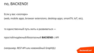 no, BACKEND!
Если у вас «зоопарк»
(web, mobile apps, browser extensions, desktop apps, smartTV, IoT, etc),
то единственный путь жить и развиваться —
простой/надёжный/безопасный BACKEND с API
(например, REST API или новомодный GraphQL)
 